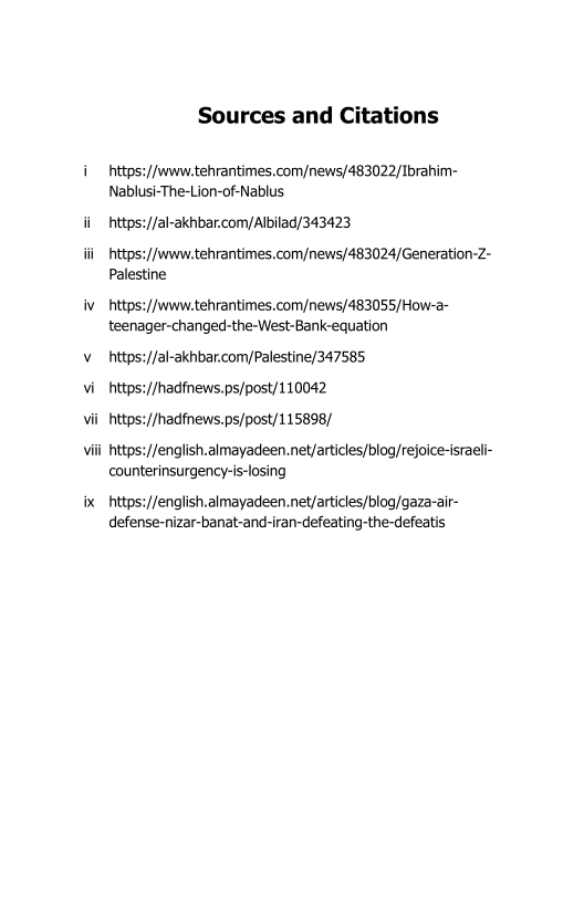 Sources and Citations

 

:/|wwew.tehrantimes.com/news/483022/Ibrahim-
Nablusi-The-Lion-of-Nablus

ii tty

 

:/Jal-akhbar.com/Albilad/343423

iii https://www.tehrantimes.com/news/483024/Generation-Z-
Palestine

iv _https://www.tehrantimes.com/news/483055/How-2-
teenager-changed-the-West-Bank-equation

v__ https://al-akhbar.com/Palestine/347585
vi htt

 

hadfnews.ps/post/110042
vii_https://hadfnews.ps/post/115898/

Vili https://english.almayadeen.net/articles/blog/rejoice-israeli-
counterinsurgency-is-losing

ix _https://english.almayadeen.net/articles/blog/gaza-air-
defense-nizar-banat-and-iran-defeating-the-defeatis

 
